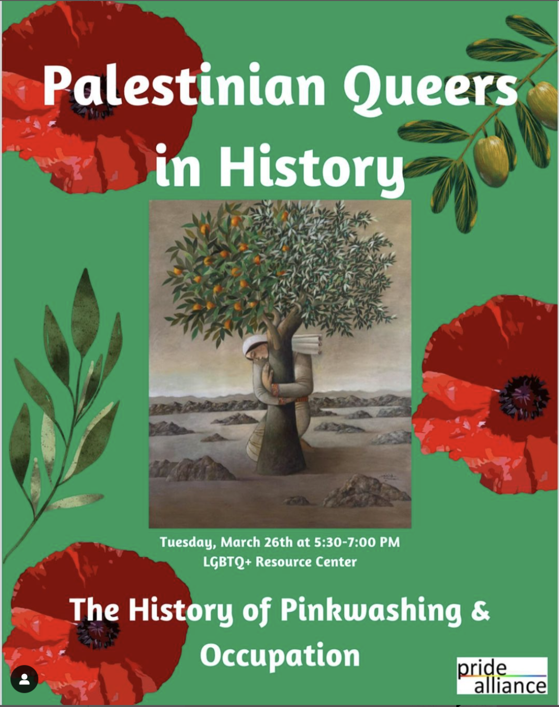 [ID: The image is a flier promoting the event “Palestinian Queers in History” at the LGBTQ+ Resource Center on Tuesday, March 26th from 5:30-7:00 PM. The event will cover topics such as the History of Pinkwashing & Occupation hosted by Pride Alliance. The poster features white text, green background, an image of olive tree branches, red poppies, and a picture of a Palestinian woman hugging an olive tree.]