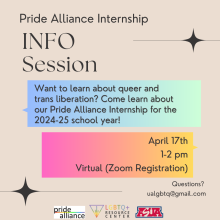 [ID: A tan flyer reads “PRIDE ALLIANCE INFO SESSION” in black letters in the top left corner. Underneath, text inside a blue-green box reads “Come learn about our Pride Alliance Internship for the 2024-25 school year!!” Underneath, text inside a pink-yellow box reads “April 17th, 1-2pm, Virtual (Zoom Registration)” Small text at the bottom right corner of the flyer reads “Questions? ualgbtq@gmail.com”]