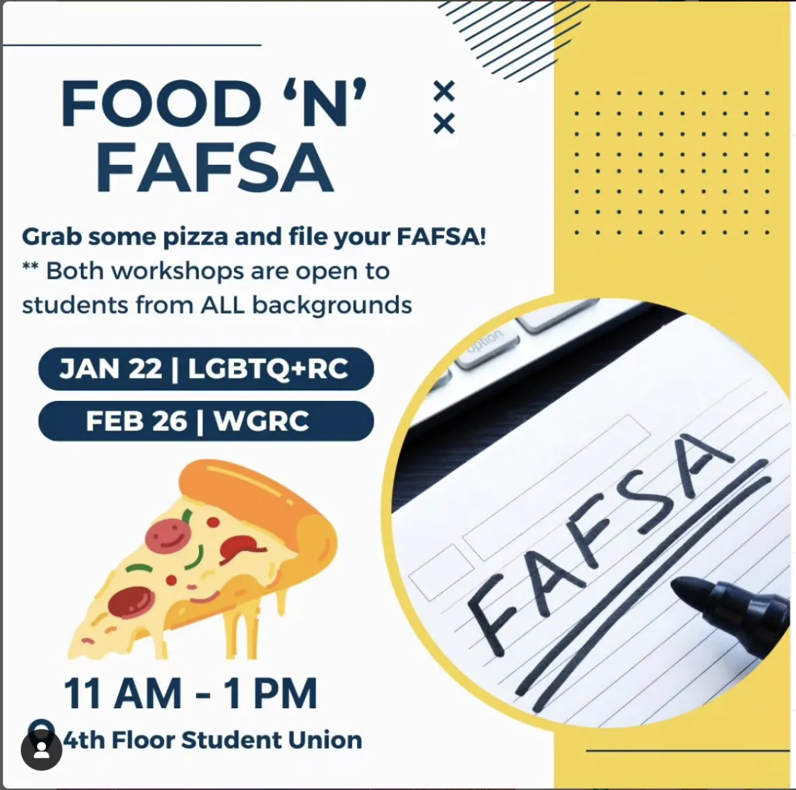 [Image Description:  White background with a yellow rectangle filling up the right side of the slide. Intersecting the white and yellow is a circular image of a paper with a black sharpie and the word, “FAFSA”. Title text reads, “Food ‘N’ FAFSA”. Content text reads, “Grab some pizza and file your FAFSA! Both workshops are open to students from ALL backgrounds.” The first workshop will be held January 22 at the LGBTQ+ Resource Center. The second will be held February 26th in the Women and Gender Resource Cen