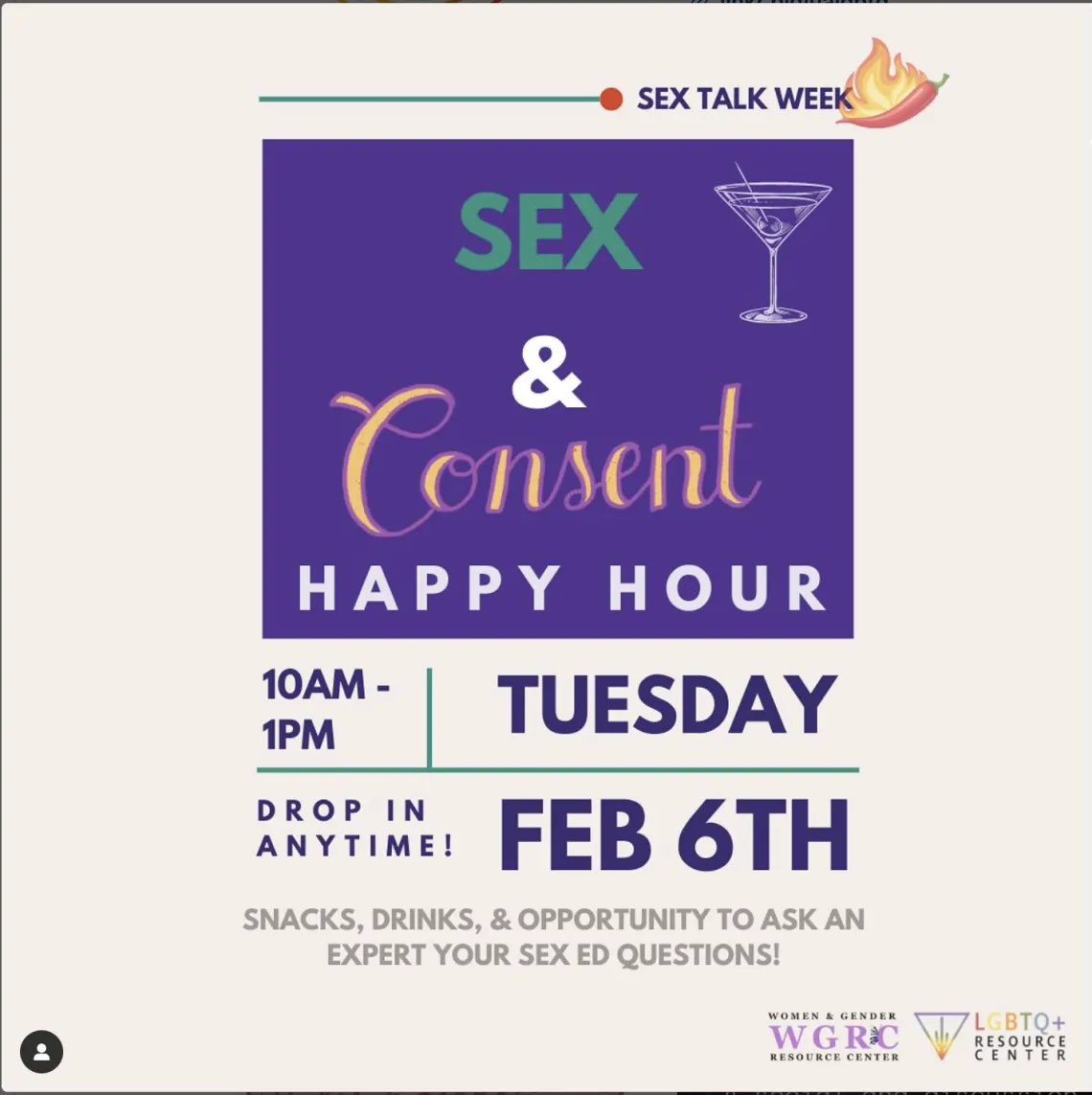 ID: Cream flyer reading Sex Talk Week on the top right corner in purple with graphic of a chili pepper on fire next to it. A purple square in the center of the flyer reading in curly yellow and white font, “Sex & Consent Happy Hour” accompanied by a graphic of a martini glass. Bottom of the flyer reads in purple Tuesday February 6th 10am-1pm, drop in anytime! Underneath reading in grey, “Snacks, Drinks, & opportunity to ask an expert your sex ed questions!” The WGRC and LGBTQ+RC logos are in the bottom righ