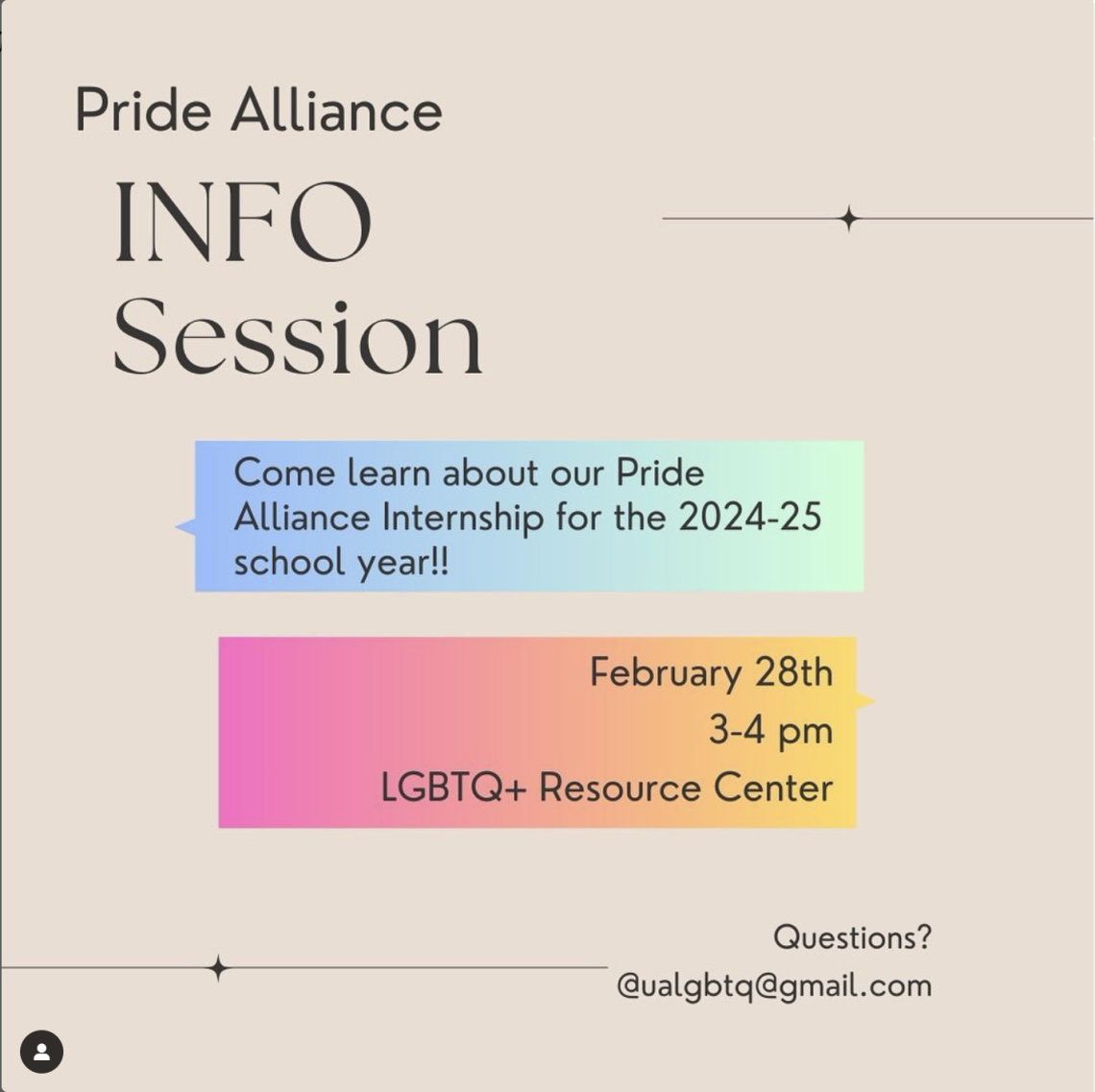[ID: A tan flyer reads “PRIDE ALLIANCE INFO SESSION” in black letters in the top left corner. Underneath, text inside a blue-green box reads “Come learn about our Pride Alliance Internship for the 2024-25 school year!!” Underneath, text inside a pink-yellow box reads “February 28th, 3-4pm, LGBTQ+ Resource Center.” Small text at the bottom right corner of the flyer reads “Questions? ualgbtq@gmail.com”]
