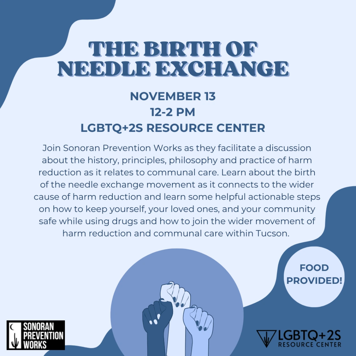 Light blue background with dark blue blob borders decorating. Clipart of three fists of different shades in enclosed in a circle at the bottom, with logos for the LGBTQ+2S Resource Center and Sonoran Prevention works on either side. Title reads: THE BIRTH OF THE NEEDLE EXCHANGE: November 13, 12to2pm, LGBTQ+2S Resource Center. Body text is written in full below.