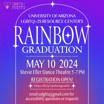 ID: The background is a purple, blue, and pink gradient. In the top left corner is the LGBTQ+2S Resource Center.   The text is white with an outline of a white arch border.     The text reads:   UNIVERSITY OF ARIZONA LGBTQ+2S RESOURCE CENTER’S  RAINBOW GRADUATION  MAY 10 2024    Stevie Eller Dance Theatre 5-7 PM    Registration Open!  https://bit.ly/rainbowgrad24    email ualgbtq@gmail.com for accessibility questions or requests