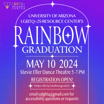 ID: The background is a purple, blue, and pink gradient. In the top left corner is the LGBTQ+2S Resource Center.   The text is white with an outline of a white arch border.     The text reads:   UNIVERSITY OF ARIZONA LGBTQ+2S RESOURCE CENTER’S  RAINBOW GRADUATION  MAY 10 2024    Stevie Eller Dance Theatre 5-7 PM    Registration Open!  https://bit.ly/rainbowgrad24    email ualgbtq@gmail.com for accessibility questions or requests