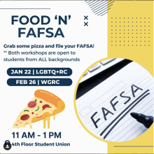 [Image Description:  White background with a yellow rectangle filling up the right side of the slide. Intersecting the white and yellow is a circular image of a paper with a black sharpie and the word, “FAFSA”. Title text reads, “Food ‘N’ FAFSA”. Content text reads, “Grab some pizza and file your FAFSA! Both workshops are open to students from ALL backgrounds.” The first workshop will be held January 22 at the LGBTQ+ Resource Center. The second will be held February 26th in the Women and Gender Resource Cen