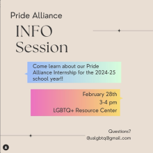 [ID: A tan flyer reads “PRIDE ALLIANCE INFO SESSION” in black letters in the top left corner. Underneath, text inside a blue-green box reads “Come learn about our Pride Alliance Internship for the 2024-25 school year!!” Underneath, text inside a pink-yellow box reads “February 28th, 3-4pm, LGBTQ+ Resource Center.” Small text at the bottom right corner of the flyer reads “Questions? ualgbtq@gmail.com”]