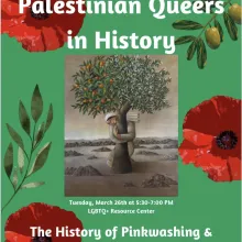 [ID: The image is a flier promoting the event “Palestinian Queers in History” at the LGBTQ+ Resource Center on Tuesday, March 26th from 5:30-7:00 PM. The event will cover topics such as the History of Pinkwashing & Occupation hosted by Pride Alliance. The poster features white text, green background, an image of olive tree branches, red poppies, and a picture of a Palestinian woman hugging an olive tree.]