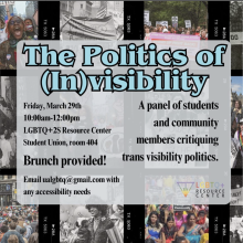 background has photos of different trans liberation rallies. foreground says “the politics of (in)visibility” in blue letters. underneath are event details: friday, march 29th. 10:00 am - 12:00 pm. lgbtq+2s resource center. student union, room 404. a panel of students and community members critiquing trans visibility politics. brunch provided! email ualgbtq@gmail.com with any accessibility needs.