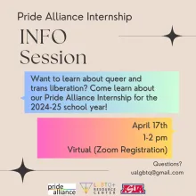 [ID: A tan flyer reads “PRIDE ALLIANCE INFO SESSION” in black letters in the top left corner. Underneath, text inside a blue-green box reads “Come learn about our Pride Alliance Internship for the 2024-25 school year!!” Underneath, text inside a pink-yellow box reads “April 17th, 1-2pm, Virtual (Zoom Registration)” Small text at the bottom right corner of the flyer reads “Questions? ualgbtq@gmail.com”]
