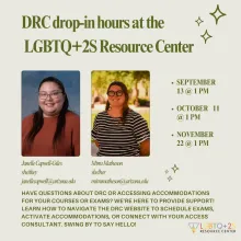 tan flyer with dark green writing. two pictures of Janelle and Mirra in the middle of the flyer. The center logo is at the bottom right. The text on the flyer reads, DRC drop-in hours at the LGBTQ+2S  Resource Center  September 13 @ 1 pm  October 11 @ 1 pm  November 22 @ 1 pm  HAVE QUESTIONS ABOUT DC OR ACCESSING ACCOMMODATIONS FOR YOUR COURSES OR EXAMS? WE'RE HERE TO PROVIDE SUPPORT!  LEARN HOW TO NAVIGATE THE DC WEBSITE TO SCHEDULE EXAMS, ACTIVATE ACCOMMODATIONS, OR CONNECT WITH YOUR ACCESS CONSULTANT