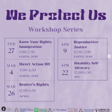 purple flyer with dotted background. flyer split up into 5 calendar dates. Title: we protect us, workshop series. Feb 27: know your rights: immigration. 1-2:30, LGBTQ+2S RC. Mar 4: direct action 101. 3-4:30, LGBTQ+2S RC. Mar 26: renter’s rights. 12-1:30, APASA. Apr 9: reproductive justice. 12:30-2, LGBTQ+2S RC. Apr 22: disability self-advocacy. 12-1:30, DCC. 